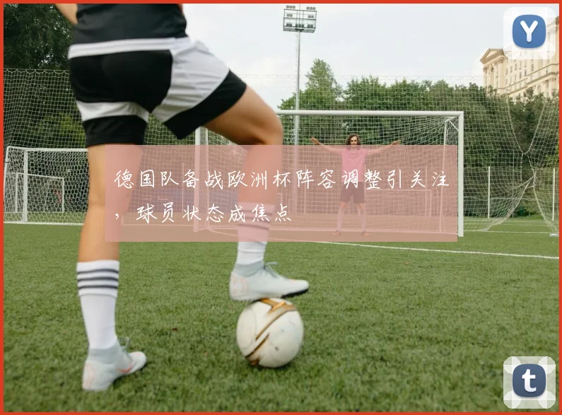 德国队备战欧洲杯阵容调整引关注,球员状态成焦点