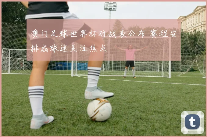 澳门足球世界杯对战表公布 赛程安排成球迷关注焦点